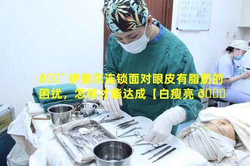 🐯 伊美尔连锁面对眼皮有脂肪的困扰，怎样才能达成【白瘦亮 🍀 眼_敢美出圈】